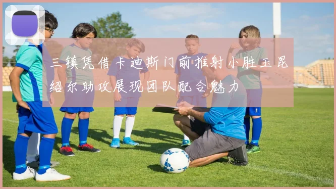 三镇凭借卡迪斯门前推射小胜玉昆绍尔助攻展现团队配合魅力