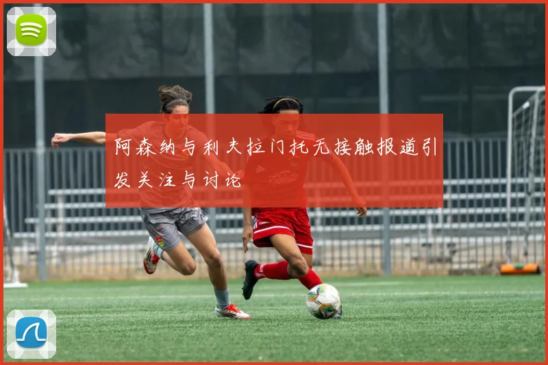 阿森纳与利夫拉门托无接触报道引发关注与讨论
