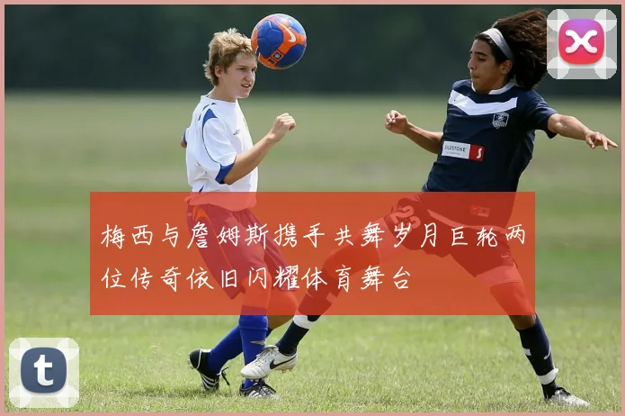 梅西与詹姆斯携手共舞岁月巨轮两位传奇依旧闪耀体育舞台