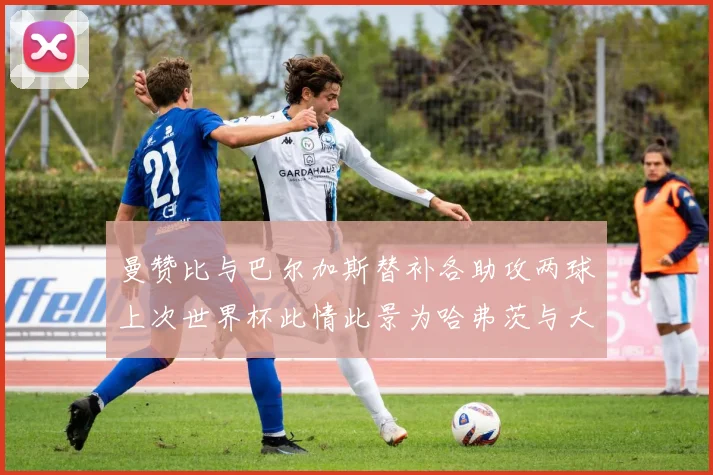 曼赞比与巴尔加斯替补各助攻两球上次世界杯此情此景为哈弗茨与大菲尔