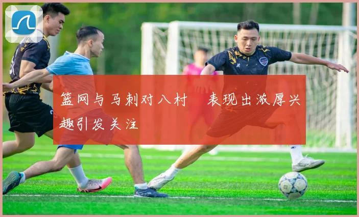 篮网与马刺对八村塁表现出浓厚兴趣引发关注