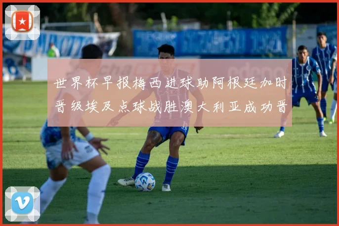 世界杯早报梅西进球助阿根廷加时晋级埃及点球战胜澳大利亚成功晋级