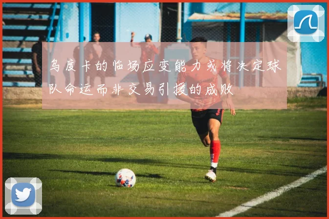 乌度卡的临场应变能力或将决定球队命运而非交易引援的成败