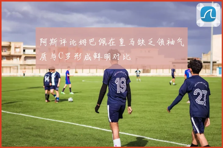 阿斯评论姆巴佩在皇马缺乏领袖气质与C罗形成鲜明对比