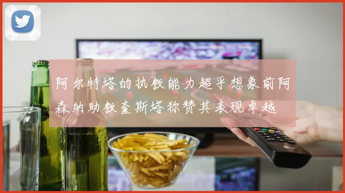 阿尔特塔的执教能力超乎想象前阿森纳助教奎斯塔称赞其表现卓越