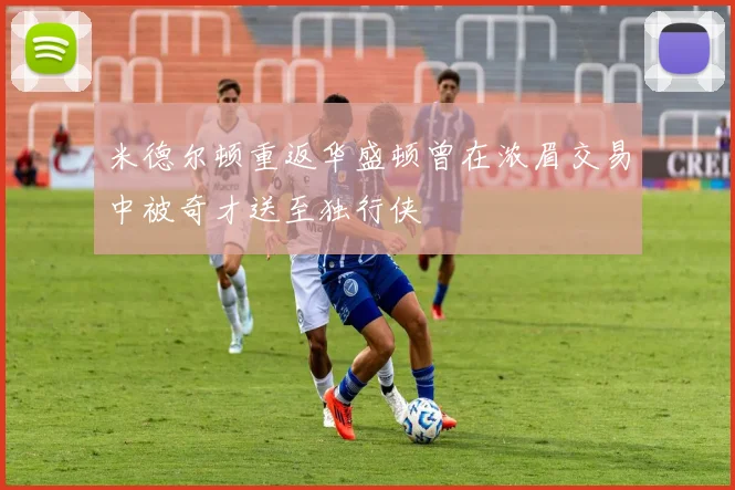 米德尔顿重返华盛顿曾在浓眉交易中被奇才送至独行侠