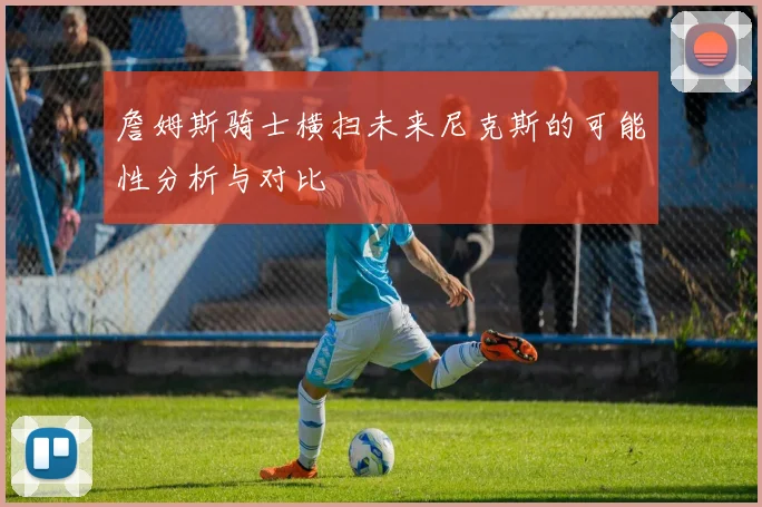 詹姆斯骑士横扫未来尼克斯的可能性分析与对比