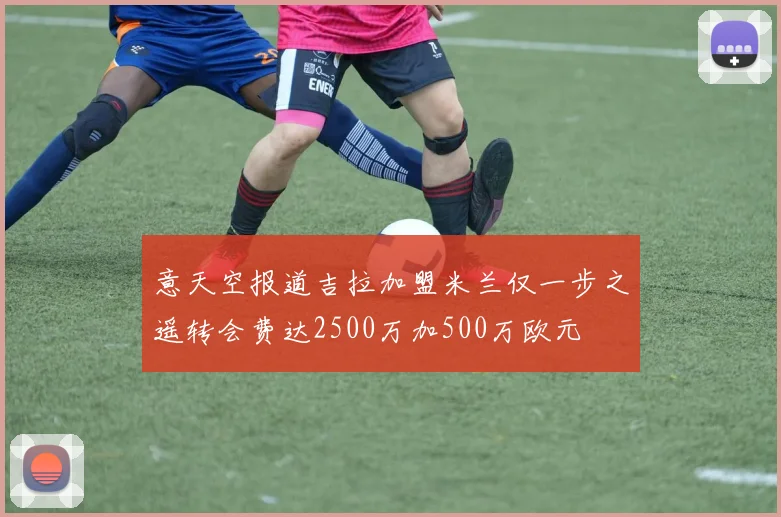 意天空报道吉拉加盟米兰仅一步之遥转会费达2500万加500万欧元
